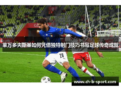 莱万多夫斯基如何凭借独特射门技巧书写足球传奇成就