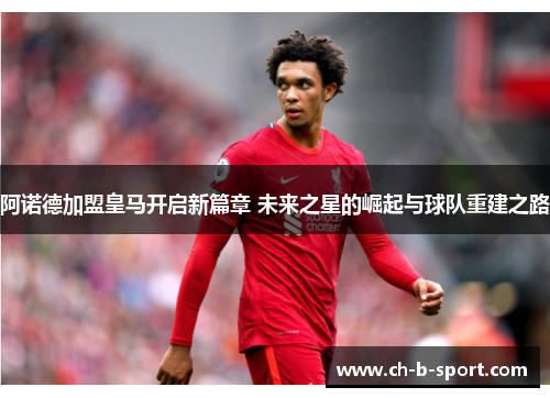 阿诺德加盟皇马开启新篇章 未来之星的崛起与球队重建之路