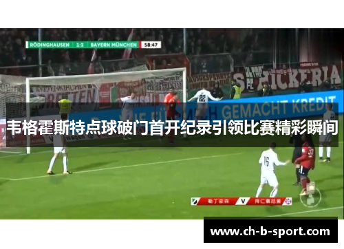 韦格霍斯特点球破门首开纪录引领比赛精彩瞬间 韦格霍斯特点球破门首开纪录引领比赛精彩瞬间