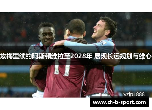 埃梅里续约阿斯顿维拉至2028年 展现长远规划与雄心