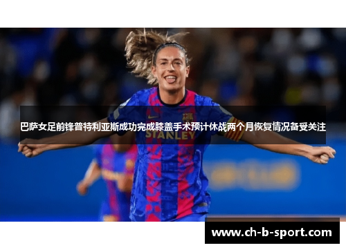 巴萨女足前锋普特利亚斯成功完成膝盖手术预计休战两个月恢复情况备受关注 巴萨女足前锋普特利亚斯成功完成膝盖手术预计休战两个月恢复情况备受关注